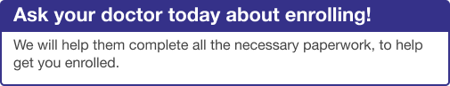 Ask your doctor today about enrolling! We will help them complete all the necessary paperwork, to help get you enrolled.